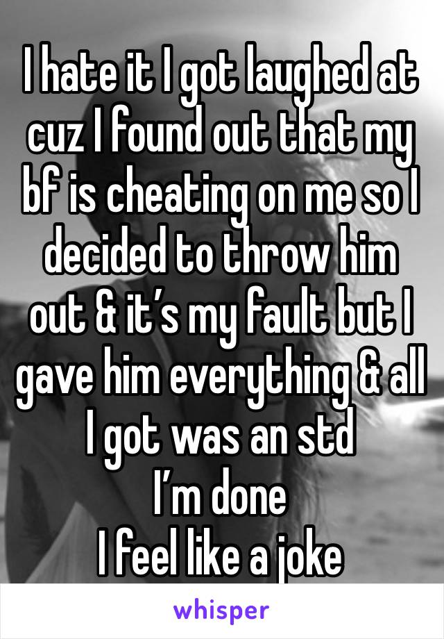 I hate it I got laughed at cuz I found out that my bf is cheating on me so I decided to throw him out & it’s my fault but I gave him everything & all I got was an std
I’m done
I feel like a joke