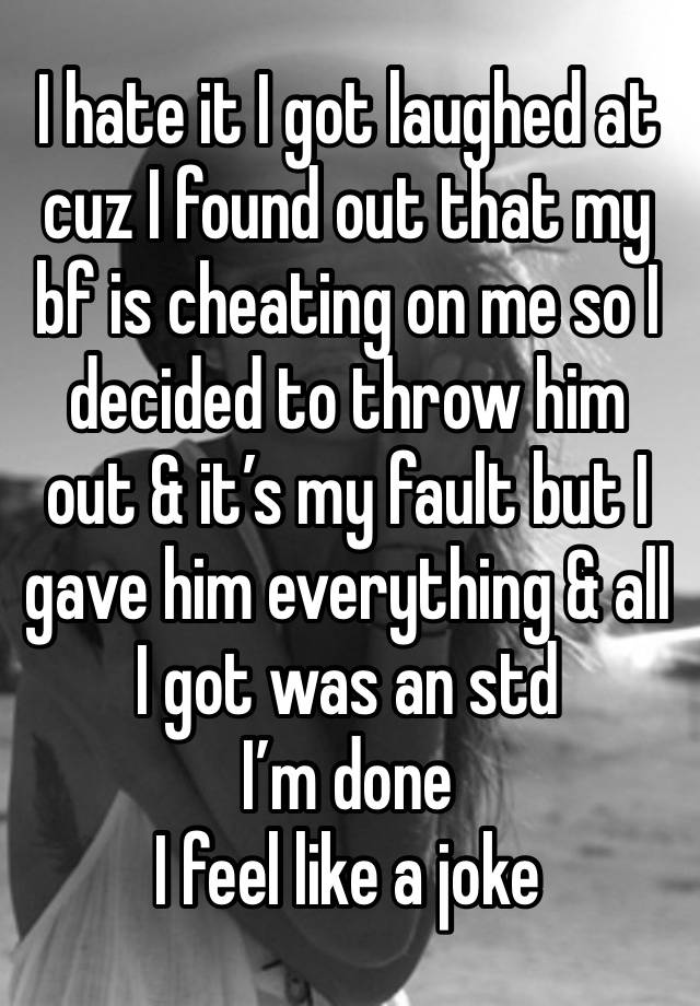 I hate it I got laughed at cuz I found out that my bf is cheating on me so I decided to throw him out & it’s my fault but I gave him everything & all I got was an std
I’m done
I feel like a joke