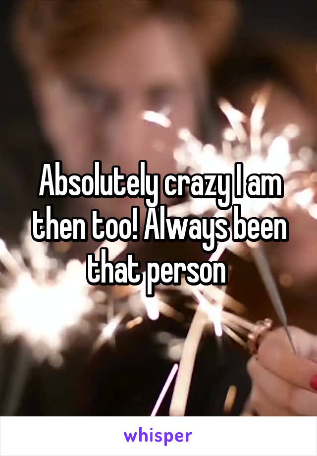 Absolutely crazy I am then too! Always been that person 