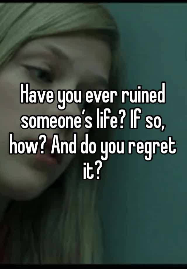 Have you ever ruined someone’s life? If so, how? And do you regret it? 