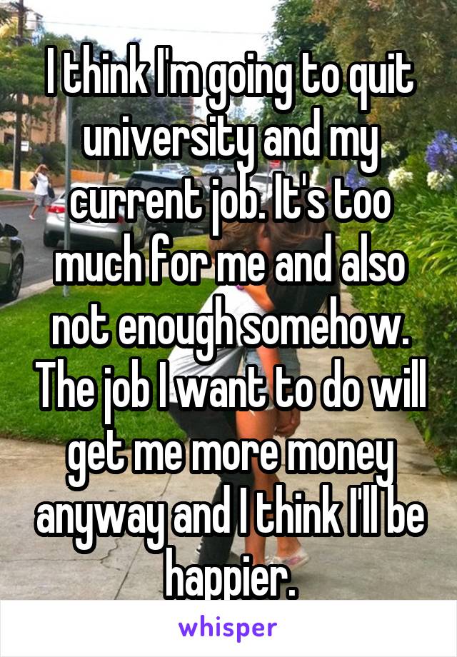 I think I'm going to quit university and my current job. It's too much for me and also not enough somehow. The job I want to do will get me more money anyway and I think I'll be happier.