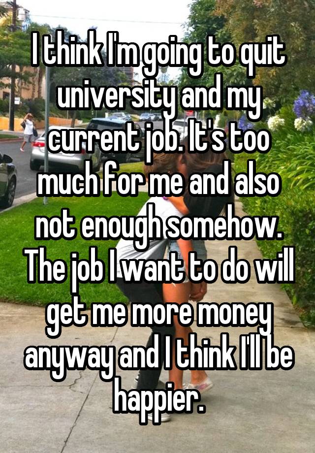 I think I'm going to quit university and my current job. It's too much for me and also not enough somehow. The job I want to do will get me more money anyway and I think I'll be happier.