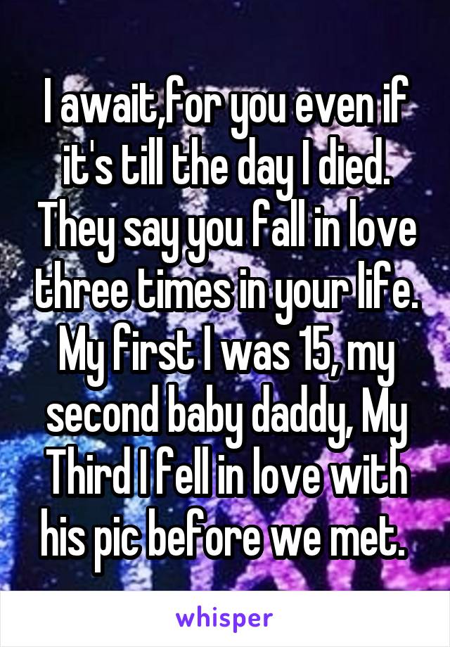 I await,for you even if it's till the day I died. They say you fall in love three times in your life. My first I was 15, my second baby daddy, My Third I fell in love with his pic before we met. 