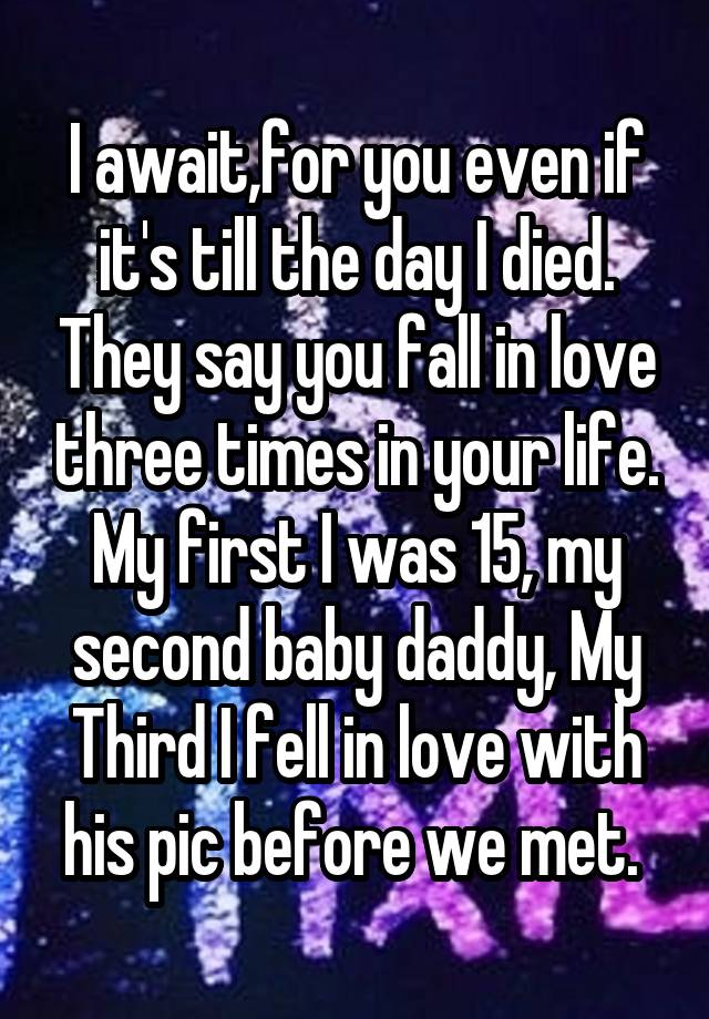 I await,for you even if it's till the day I died. They say you fall in love three times in your life. My first I was 15, my second baby daddy, My Third I fell in love with his pic before we met. 