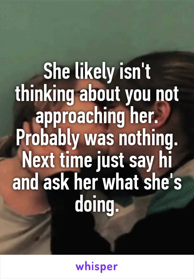 She likely isn't thinking about you not approaching her. Probably was nothing. Next time just say hi and ask her what she's doing.