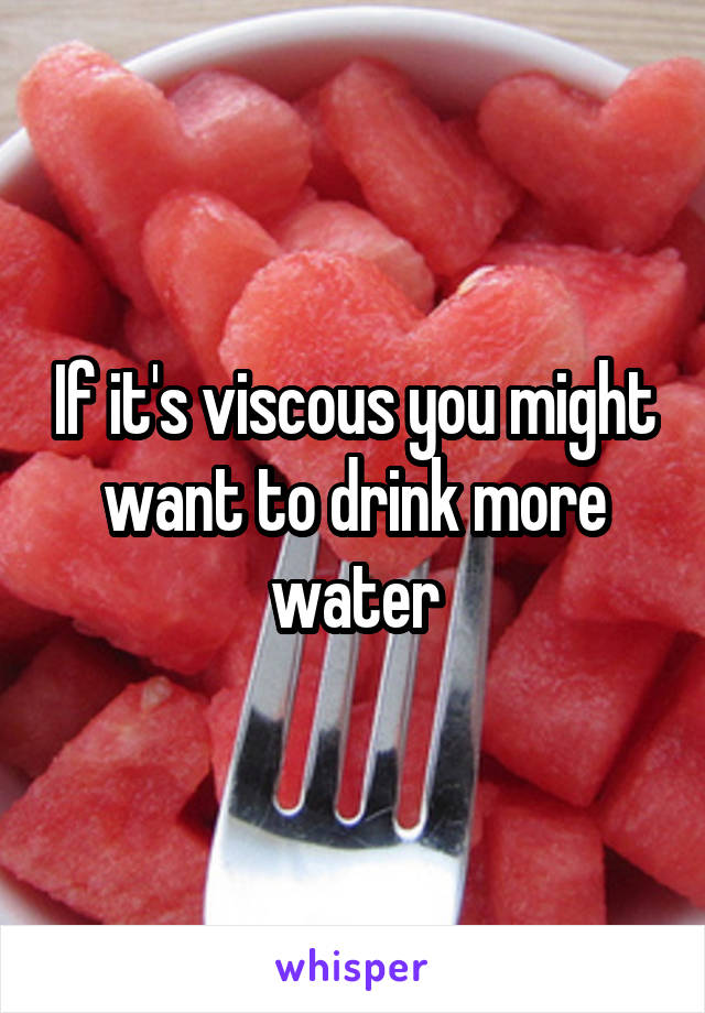 If it's viscous you might want to drink more water