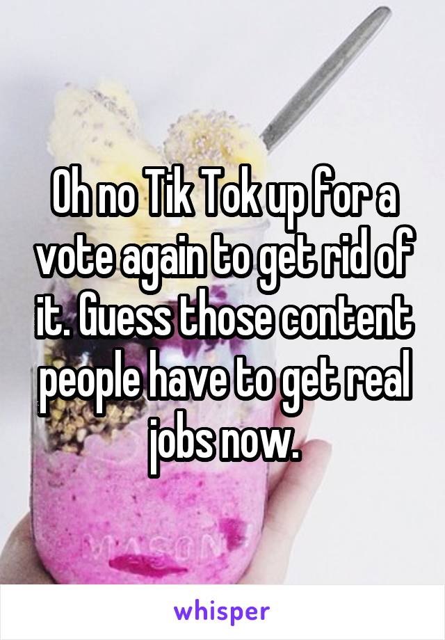 Oh no Tik Tok up for a vote again to get rid of it. Guess those content people have to get real jobs now.