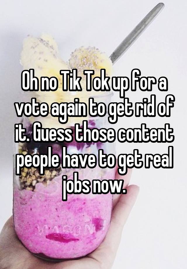 Oh no Tik Tok up for a vote again to get rid of it. Guess those content people have to get real jobs now.