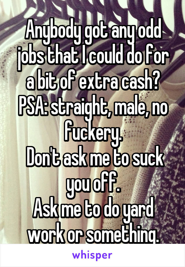 Anybody got any odd jobs that I could do for a bit of extra cash?
PSA: straight, male, no fuckery.
 Don't ask me to suck you off.
Ask me to do yard work or something.