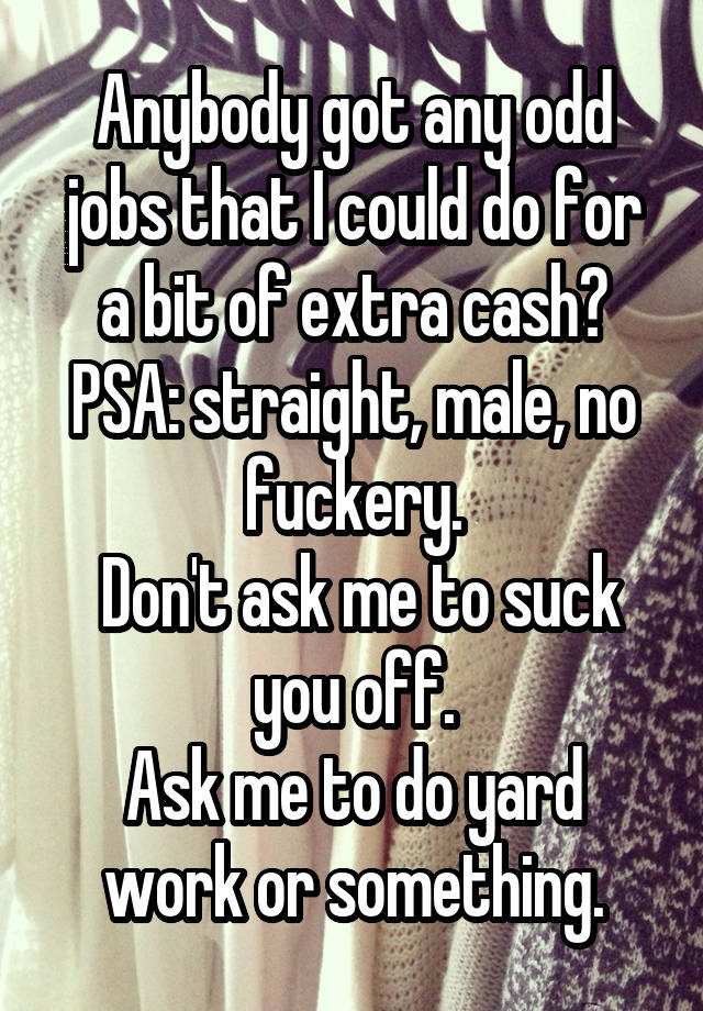 Anybody got any odd jobs that I could do for a bit of extra cash?
PSA: straight, male, no fuckery.
 Don't ask me to suck you off.
Ask me to do yard work or something.