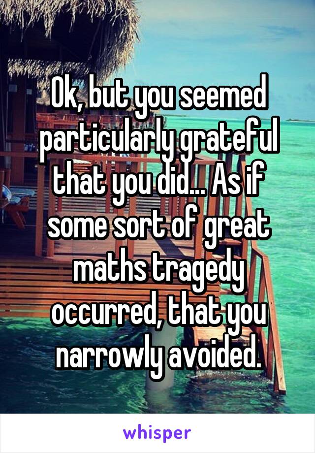 Ok, but you seemed particularly grateful that you did... As if some sort of great maths tragedy occurred, that you narrowly avoided.