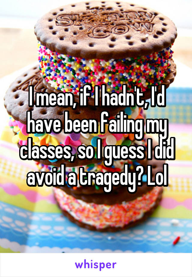 I mean, if I hadn't, I'd have been failing my classes, so I guess I did avoid a tragedy? Lol