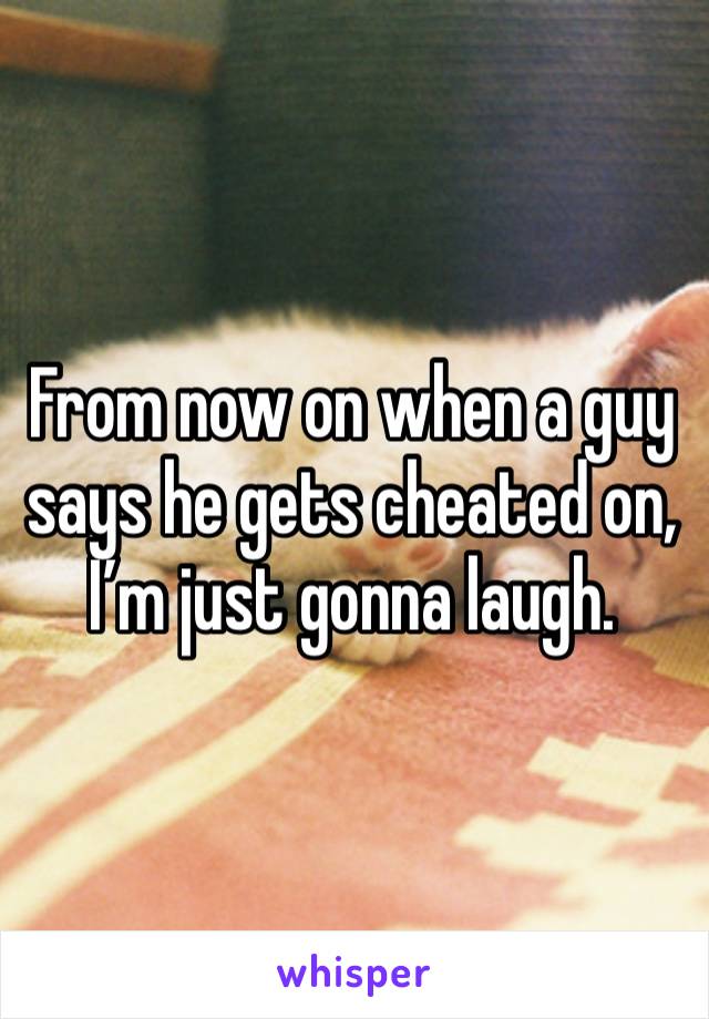 From now on when a guy says he gets cheated on, I’m just gonna laugh.