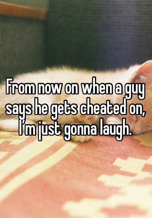 From now on when a guy says he gets cheated on, I’m just gonna laugh.