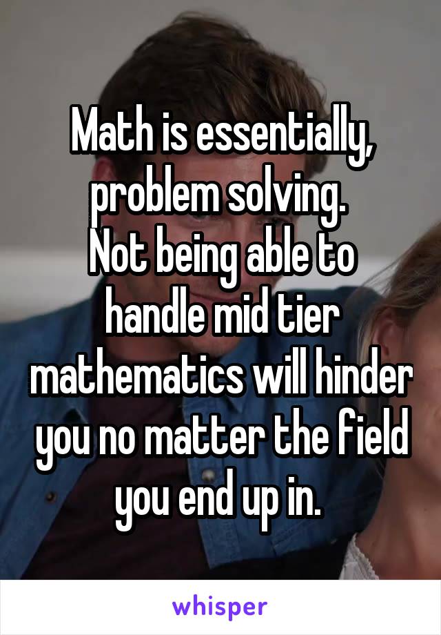 Math is essentially, problem solving. 
Not being able to handle mid tier mathematics will hinder you no matter the field you end up in. 