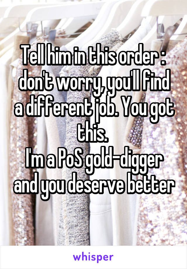 Tell him in this order : 
don't worry, you'll find a different job. You got this. 
I'm a PoS gold-digger and you deserve better 