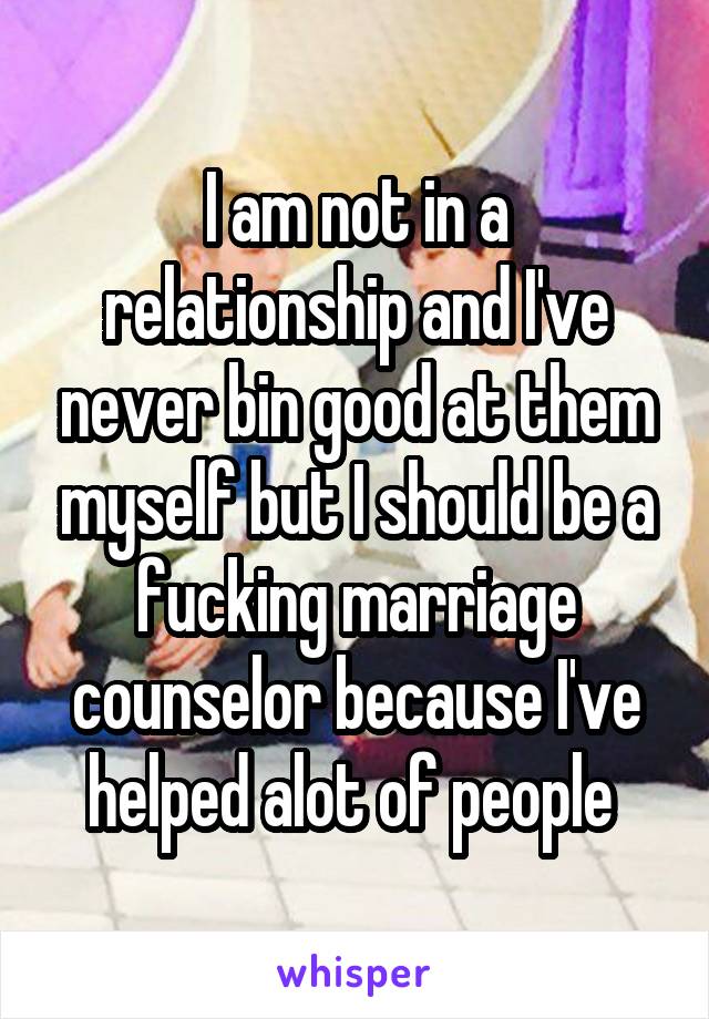 I am not in a relationship and I've never bin good at them myself but I should be a fucking marriage counselor because I've helped alot of people 