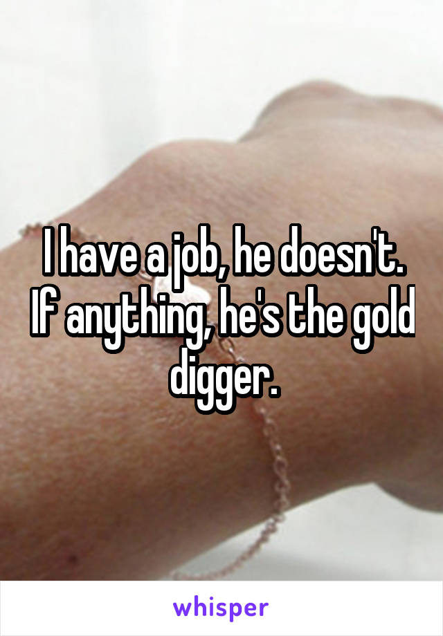 I have a job, he doesn't. If anything, he's the gold digger.