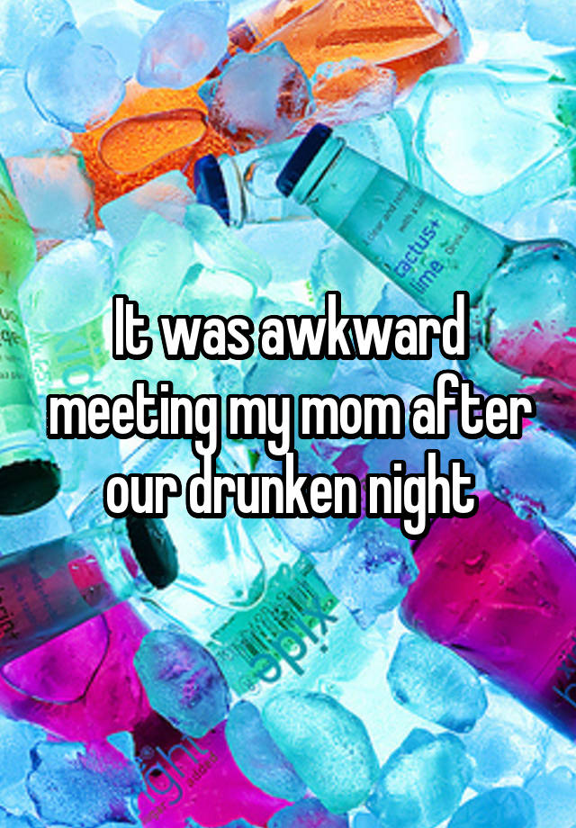 It was awkward meeting my mom after our drunken night