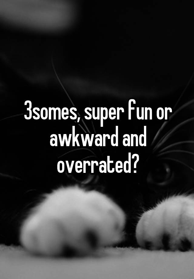 3somes, super fun or awkward and overrated?