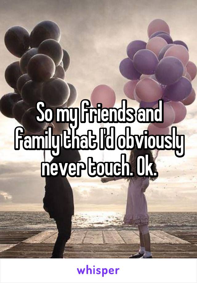 So my friends and family that I'd obviously never touch. Ok.