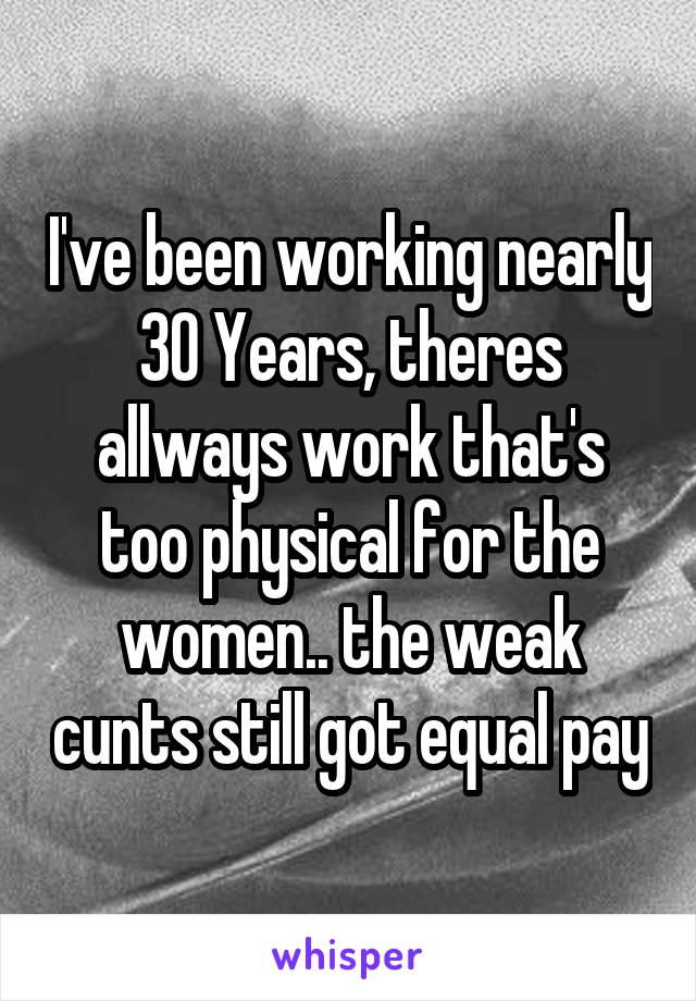 I've been working nearly 30 Years, theres allways work that's too physical for the women.. the weak cunts still got equal pay