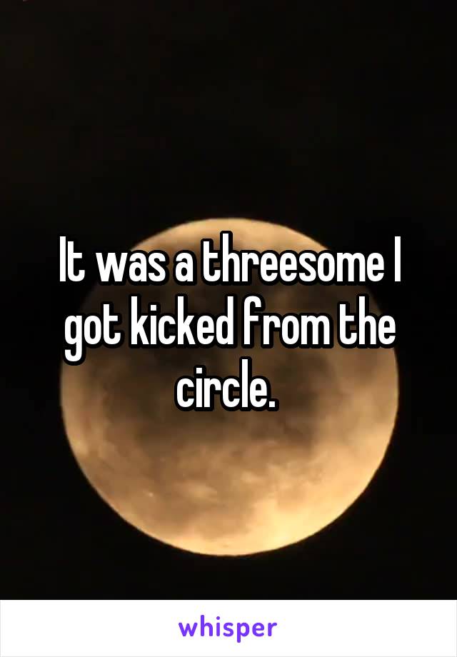 It was a threesome I got kicked from the circle. 