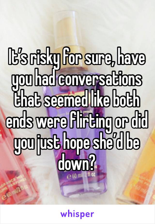 It’s risky for sure, have you had conversations that seemed like both ends were flirting or did you just hope she’d be down? 