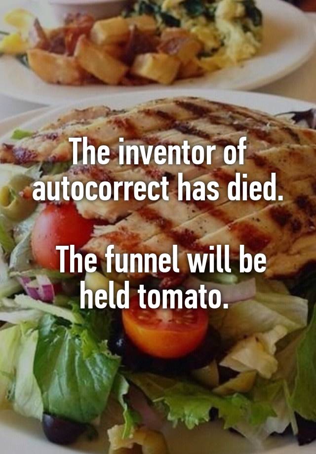 The inventor of autocorrect has died.

 The funnel will be held tomato. 