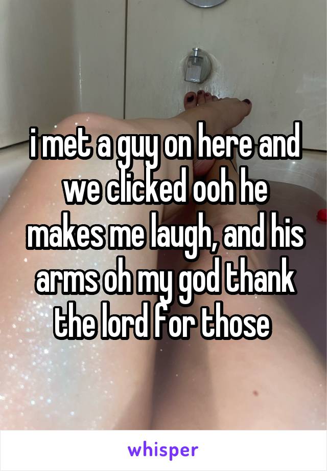 i met a guy on here and we clicked ooh he makes me laugh, and his arms oh my god thank the lord for those 