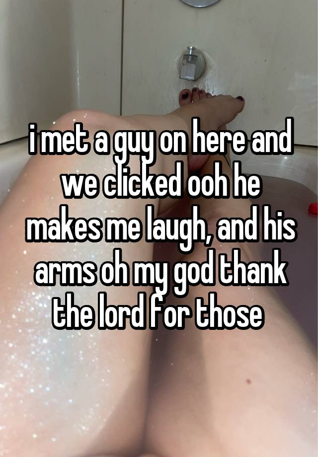 i met a guy on here and we clicked ooh he makes me laugh, and his arms oh my god thank the lord for those 