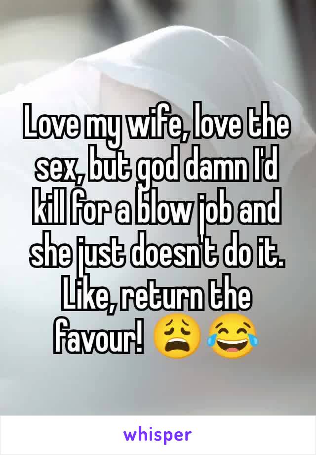 Love my wife, love the sex, but god damn I'd kill for a blow job and she just doesn't do it. Like, return the favour! 😩😂