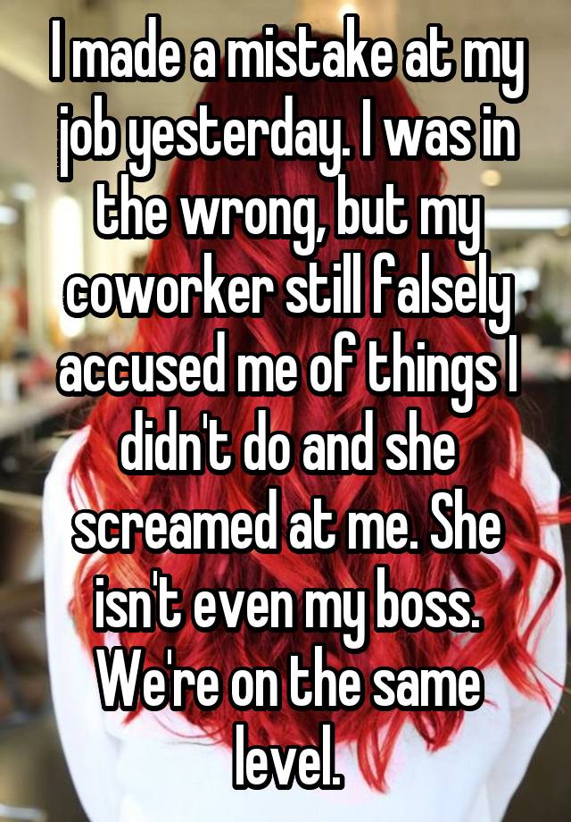 I made a mistake at my job yesterday. I was in the wrong, but my coworker still falsely accused me of things I didn't do and she screamed at me. She isn't even my boss. We're on the same level.