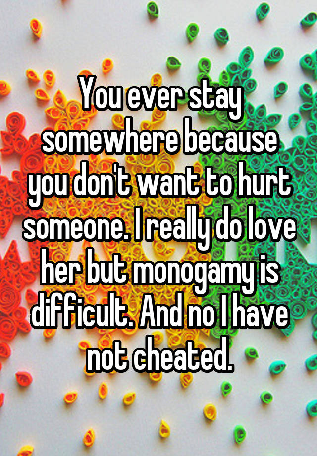 You ever stay somewhere because you don't want to hurt someone. I really do love her but monogamy is difficult. And no I have not cheated.