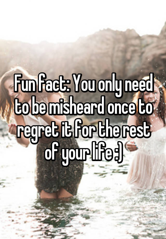 Fun fact: You only need to be misheard once to regret it for the rest of your life :)