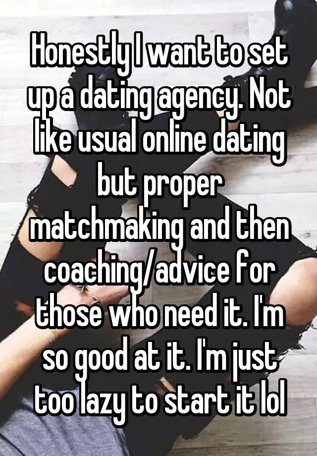 Honestly I want to set up a dating agency. Not like usual online dating but proper matchmaking and then coaching/advice for those who need it. I'm so good at it. I'm just too lazy to start it lol