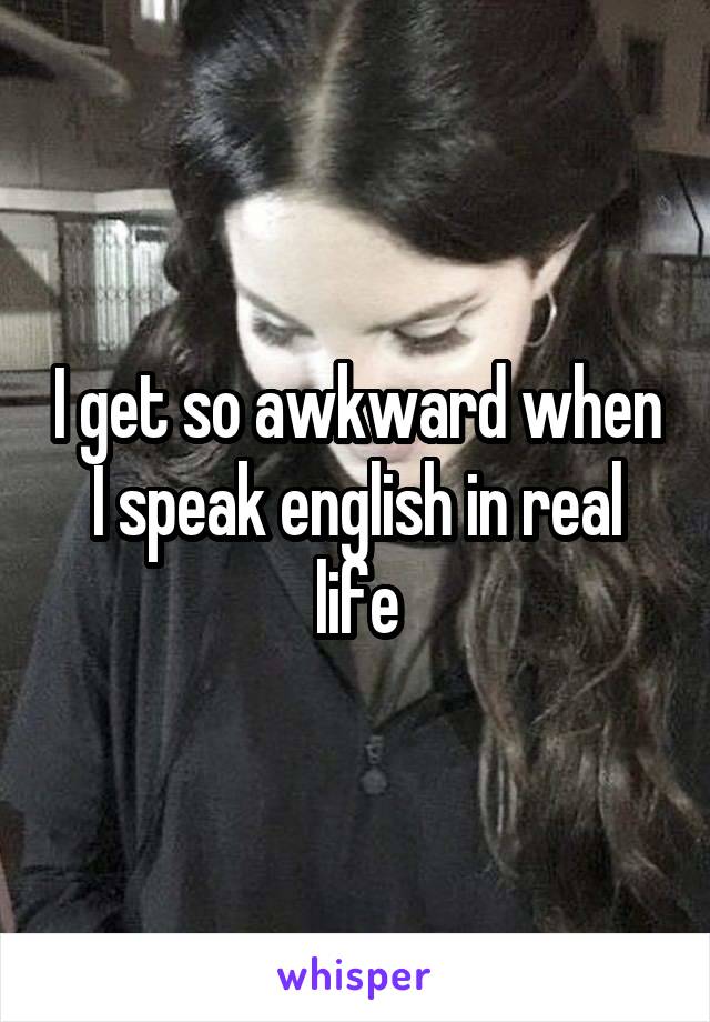 I get so awkward when I speak english in real life