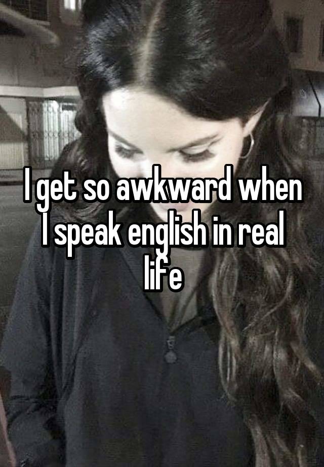 I get so awkward when I speak english in real life