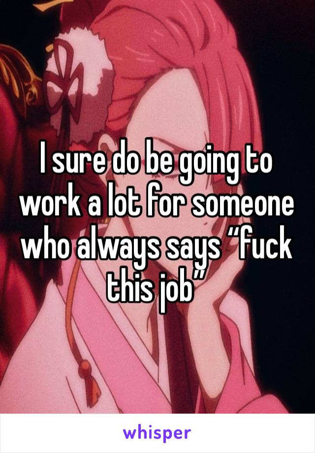 I sure do be going to work a lot for someone who always says “fuck this job” 