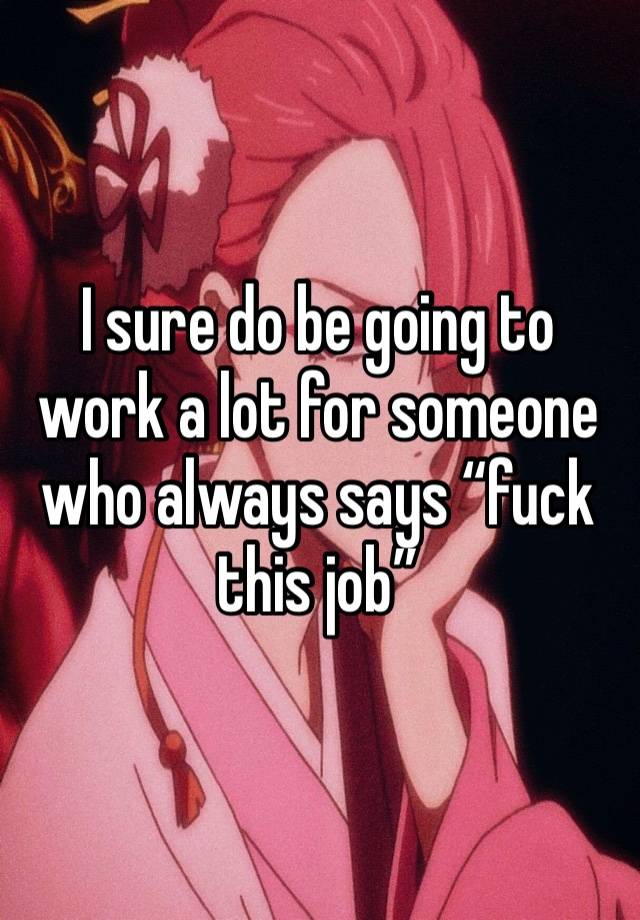 I sure do be going to work a lot for someone who always says “fuck this job” 