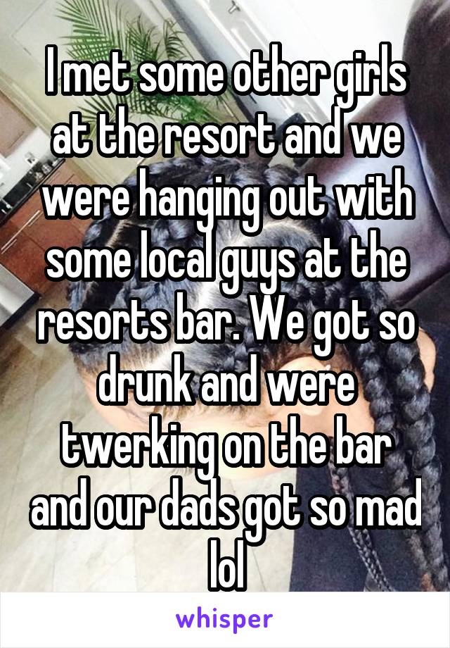 I met some other girls at the resort and we were hanging out with some local guys at the resorts bar. We got so drunk and were twerking on the bar and our dads got so mad lol