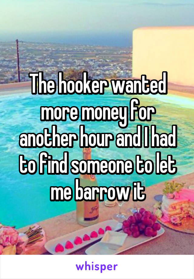 The hooker wanted more money for another hour and I had to find someone to let me barrow it