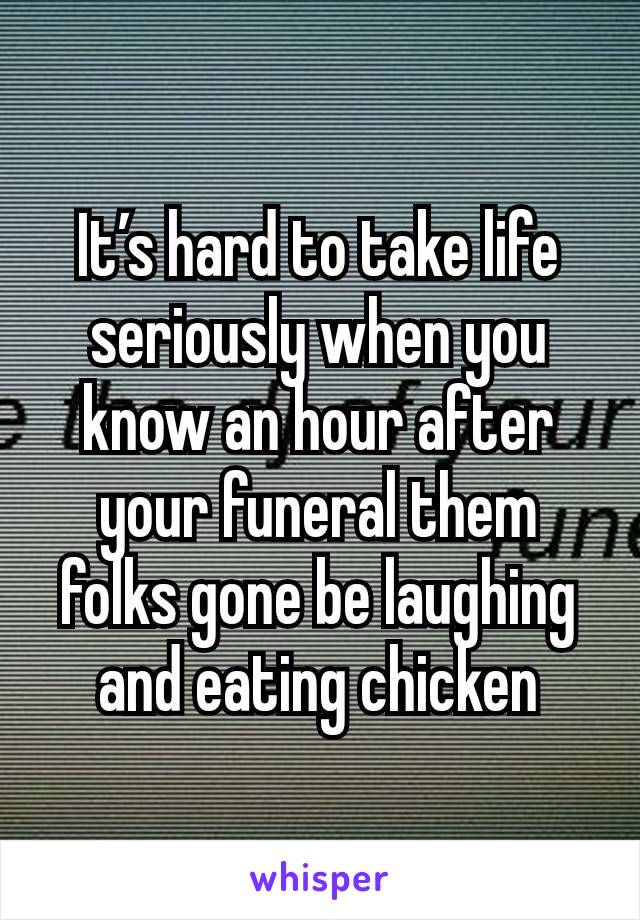 It’s hard to take life seriously when you know an hour after your funeral them folks gone be laughing and eating chicken