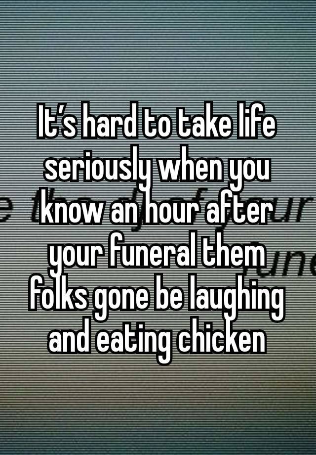 It’s hard to take life seriously when you know an hour after your funeral them folks gone be laughing and eating chicken