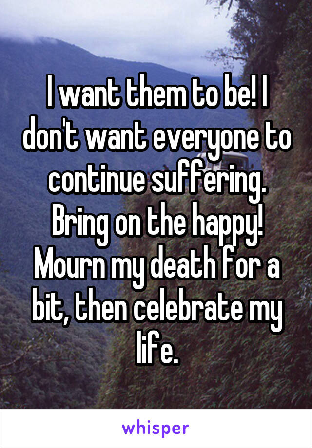 I want them to be! I don't want everyone to continue suffering. Bring on the happy! Mourn my death for a bit, then celebrate my life.