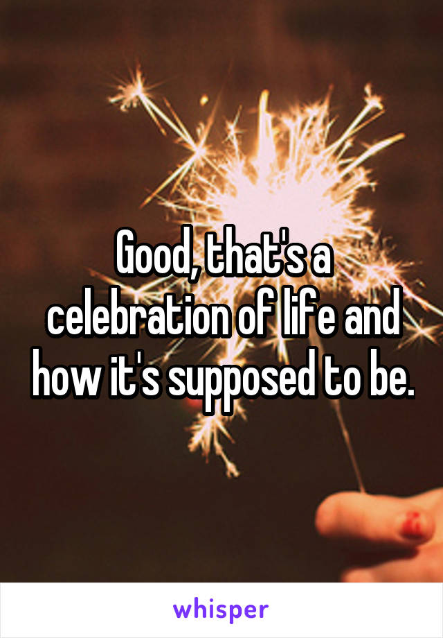 Good, that's a celebration of life and how it's supposed to be.