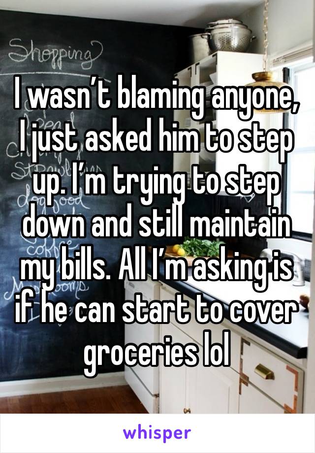 I wasn’t blaming anyone, I just asked him to step up. I’m trying to step down and still maintain my bills. All I’m asking is if he can start to cover groceries lol 