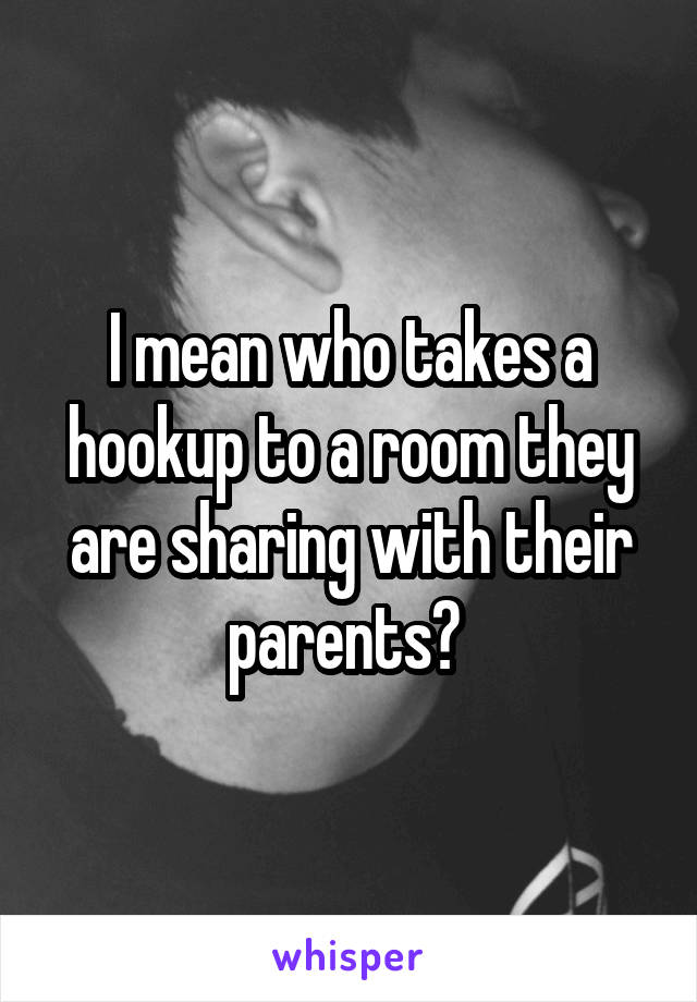 I mean who takes a hookup to a room they are sharing with their parents? 