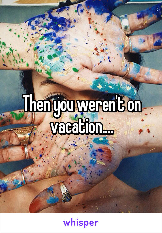 Then you weren't on vacation....