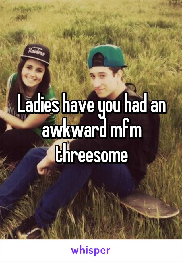 Ladies have you had an awkward mfm threesome